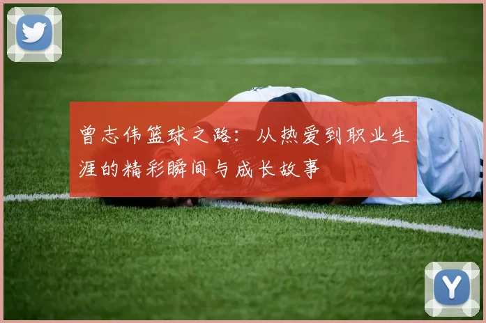 曾志伟篮球之路：从热爱到职业生涯的精彩瞬间与成长故事