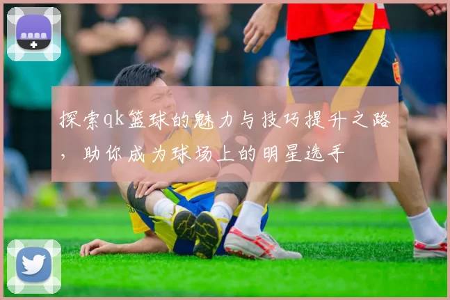 探索qk篮球的魅力与技巧提升之路，助你成为球场上的明星选手