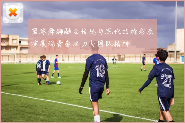 篮球舞狮融合传统与现代的精彩表演展现青春活力与团队精神