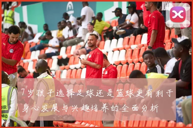 7岁孩子选择足球还是篮球更有利于身心发展与兴趣培养的全面分析