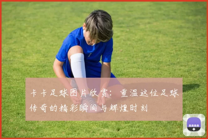 卡卡足球图片欣赏：重温这位足球传奇的精彩瞬间与辉煌时刻