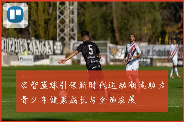 宏智篮球引领新时代运动潮流助力青少年健康成长与全面发展